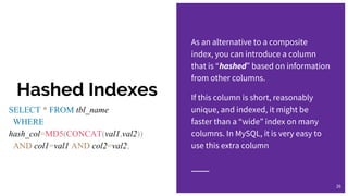 Hashed Indexes
As an alternative to a composite
index, you can introduce a column
that is “hashed” based on information
from other columns.
If this column is short, reasonably
unique, and indexed, it might be
faster than a “wide” index on many
columns. In MySQL, it is very easy to
use this extra column
26
SELECT * FROM tbl_name
WHERE
hash_col=MD5(CONCAT(val1,val2))
AND col1=val1 AND col2=val2;
 