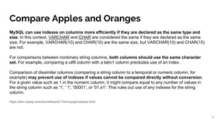 Compare Apples and Oranges
MySQL can use indexes on columns more efficiently if they are declared as the same type and
size. In this context, VARCHAR and CHAR are considered the same if they are declared as the same
size. For example, VARCHAR(10) and CHAR(10) are the same size, but VARCHAR(10) and CHAR(15)
are not.
For comparisons between nonbinary string columns, both columns should use the same character
set. For example, comparing a utf8 column with a latin1 column precludes use of an index.
Comparison of dissimilar columns (comparing a string column to a temporal or numeric column, for
example) may prevent use of indexes if values cannot be compared directly without conversion.
For a given value such as 1 in the numeric column, it might compare equal to any number of values in
the string column such as '1', ' 1', '00001', or '01.e1'. This rules out use of any indexes for the string
column.
https://dev.mysql.com/doc/refman/5.7/en/mysql-indexes.html
27
 