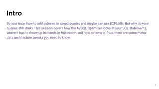 Intro
So you know how to add indexes to speed queries and maybe can use EXPLAIN. But why do your
queries still stink? This session covers how the MySQL Optimizer looks at your SQL statements,
where it has to throw up its hands in frustration, and how to tame it. Plus, there are some minor
data architecture tweaks you need to know.
3
 