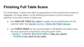 Finishing Full Table Scans
For small tables, a table scan often is appropriate and the performance impact is
negligible. For large tables, try the following techniques to avoid having the
optimizer incorrectly choose a table scan:
● Use ANALYZE TABLE tbl_name to update the key distributions for the
scanned table. See Section 13.7.2.1, “ANALYZE TABLE Syntax”.
● Use FORCE INDEX for the scanned table to tell MySQL that table scans
are very expensive compared to using the given index:
● SELECT * FROM t1, t2 FORCE INDEX (index_for_column)
WHERE t1.col_name=t2.col_name;
32
 