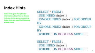 Index Hints
Index hints give the optimizer
information about how to choose
indexes during query processing.
Index hints are specified following
a table name.
SELECT * FROM t
USE INDEX (index1)
IGNORE INDEX (index1) FOR ORDER
BY
IGNORE INDEX (index1) FOR GROUP
BY
WHERE ... IN BOOLEAN MODE ... ;
SELECT * FROM t
USE INDEX (index1)
WHERE ... IN BOOLEAN MODE ... ; 34
 