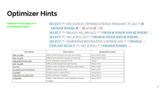 Optimizer Hints
optimizer hints apply on a
per-statement basis
SELECT /*+ NO_RANGE_OPTIMIZATION(t3 PRIMARY, f2_idx) */ f1
FROM t3 WHERE f1 > 30 AND f1 < 33;
SELECT /*+ BKA(t1) NO_BKA(t2) */ * FROM t1 INNER JOIN t2 WHERE ...;
SELECT /*+ NO_ICP(t1, t2) */ * FROM t1 INNER JOIN t2 WHERE ...;
SELECT /*+ SEMIJOIN(FIRSTMATCH, LOOSESCAN) */ * FROM t1 ...;
EXPLAIN SELECT /*+ NO_ICP(t1) */ * FROM t1 WHERE ...;
35
 