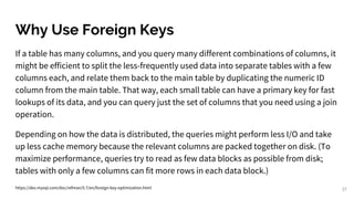 Why Use Foreign Keys
37
If a table has many columns, and you query many different combinations of columns, it
might be efficient to split the less-frequently used data into separate tables with a few
columns each, and relate them back to the main table by duplicating the numeric ID
column from the main table. That way, each small table can have a primary key for fast
lookups of its data, and you can query just the set of columns that you need using a join
operation.
Depending on how the data is distributed, the queries might perform less I/O and take
up less cache memory because the relevant columns are packed together on disk. (To
maximize performance, queries try to read as few data blocks as possible from disk;
tables with only a few columns can fit more rows in each data block.)
https://dev.mysql.com/doc/refman/5.7/en/foreign-key-optimization.html
 