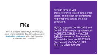 FKs
Foreign keys let you
cross-reference related data across
tables, and foreign key constraints
help keep this spread-out data
consistent.
MySQL supports ON UPDATE and
ON DELETE foreign key references
in CREATE TABLE and ALTER
TABLE statements. The available
referential actions are RESTRICT
(the default), CASCADE, SET
NULL, and NO ACTION.
38
MySQL supports foreign keys, which let you
cross-reference related data across tables, and
foreign key constraints, which help keep this
spread-out data consistent.
 