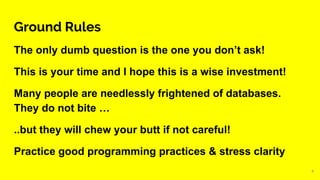 Ground Rules
The only dumb question is the one you don’t ask!
This is your time and I hope this is a wise investment!
Many people are needlessly frightened of databases.
They do not bite …
..but they will chew your butt if not careful!
Practice good programming practices & stress clarity
4
 