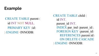 Example
CREATE TABLE parent (
id INT NOT NULL,
PRIMARY KEY (id)
) ENGINE=INNODB;
40
CREATE TABLE child (
id INT,
parent_id INT,
INDEX par_ind (parent_id),
FOREIGN KEY (parent_id)
REFERENCES parent(id)
ON DELETE CASCADE
) ENGINE=INNODB;
 