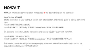 NOWAIT
NOWAIT informs the server to return immediately IF the desired rows can not be locked.
How To Use NOWAIT
Start a connection to your MySQL 8 server, start a transaction, and make a query to lock up part of the
data.
mysql>START TRANSACTION;
mysql>SELECT * FROM city WHERE countryCode = 'USA' FOR UPDATE;
On a second connection, start a transaction and issue a SELECT query with NOWAIT.
mysql>START TRANSACTION;
mysql>SELECT * FROM city WHERE countryCode = 'USA' FOR UPDATE NOWAIT;
The second connection will get a message saying 'statement aborted because lock(s) could not be
acquired immediately and NOWAIT is SET
43
 
