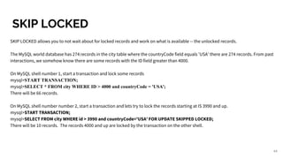 SKIP LOCKED
SKIP LOCKED allows you to not wait about for locked records and work on what is available -- the unlocked records.
The MySQL world database has 274 records in the city table where the countryCode field equals 'USA' there are 274 records. From past
interactions, we somehow know there are some records with the ID field greater than 4000.
On MySQL shell number 1, start a transaction and lock some records
mysql>START TRANSACTION;
mysql>SELECT * FROM city WHERE ID > 4000 and countryCode = 'USA';
There will be 66 records.
On MySQL shell number number 2, start a transaction and lets try to lock the records starting at IS 3990 and up.
mysql>START TRANSACTION;
mysql>SELECT FROM city WHERE id > 3990 and countryCode='USA' FOR UPDATE SKIPPED LOCKED;
There will be 10 records. The records 4000 and up are locked by the transaction on the other shell.
44
 