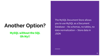 Another Option?
The MySQL Document Store allows
you to use MySQL as a Document
Database -- No schemas, no tables, no
data normalization -- Store data in
JSON
46
MySQL without the SQL
Oh My!!
 
