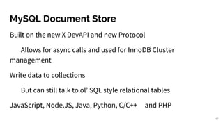 MySQL Document Store
47
Built on the new X DevAPI and new Protocol
Allows for async calls and used for InnoDB Cluster
management
Write data to collections
But can still talk to ol’ SQL style relational tables
JavaScript, Node.JS, Java, Python, C/C++ and PHP
 
