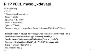 PHP PECL mysql_xdevapi
#!/usr/bin/php
<?PHP
// Connection Parameters
$user = 'root';
$passwd = 'S3cret#';
$host = 'localhost';
$port = '33060';
$connection_uri = 'mysqlx://'.$user.':'.$passwd.'@'.$host.':'.$port;
$nodeSession = mysql_xdevapigetNodeSession($connection_uri);
$schema = $nodeSession->getSchema("world_x");
$collection = $schema->getCollection("countryinfo");
$result = $collection->find('_id = "USA"')->execute();
$data = $result->fetchAll();
var_dump($data);
?>
48
 