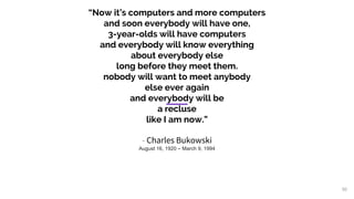 “Now it’s computers and more computers
and soon everybody will have one,
3-year-olds will have computers
and everybody will know everything
about everybody else
long before they meet them.
nobody will want to meet anybody
else ever again
and everybody will be
a recluse
like I am now.”
- Charles Bukowski
August 16, 1920 – March 9, 1994
50
 