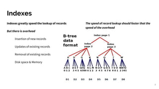 Indexes
Indexes greatly speed the lookup of records
But there is overhead
Insertion of new records
Updates of existing records
Removal of existing records
Disk space & Memory
The speed of record lookup should faster that the
speed of the overhead
8
 