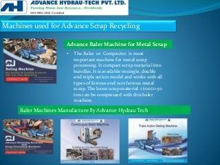Machines used for Advance Scrap Recycling
• The Baler or Compactor is most
important machine for metal scrap
processing. It compact scrap material into
bundles. It is available in single, double
and triple action model and works with all
types of ferrous and non ferrous metal
scrap. The loose scrap material 1 ton to 50
ton can be compressed with this baler
machine.
Advance Baler Machine for Metal Scrap
Baler Machines Manufacture By Advance Hydrau Tech
 