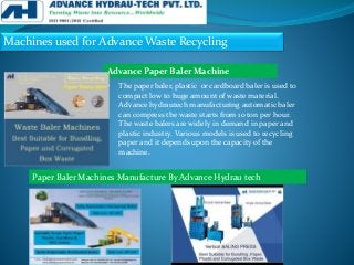 Machines used for Advance Waste Recycling
• The paper baler, plastic or cardboard baler is used to
compact low to huge amount of waste material.
Advance hydrautech manufacturing automatic baler
can compress the waste starts from 10 ton per hour.
The waste balers are widely in demand in paper and
plastic industry. Various models is used to recycling
paper and it depends upon the capacity of the
machine.
Advance Paper Baler Machine
Paper Baler Machines Manufacture By Advance Hydrau tech
 