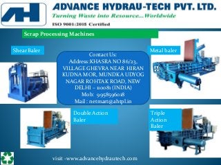 visit -www.advancehydrautech.com
Metal baler
Scrap Processing Machines
Shear Baler
Triple
Action
Baler
Double Action
Baler
Contact Us:
Address:KHASRA NO 86/23,
VILLAGE GHEVRA NEAR HIRAN
KUDNA MOR, MUNDKA UDYOG
NAGAR ROHTAK ROAD, NEW
DELHI – 110081 (INDIA)
Mob: 9958596018
Mail : netmart@ahtpl.in
 