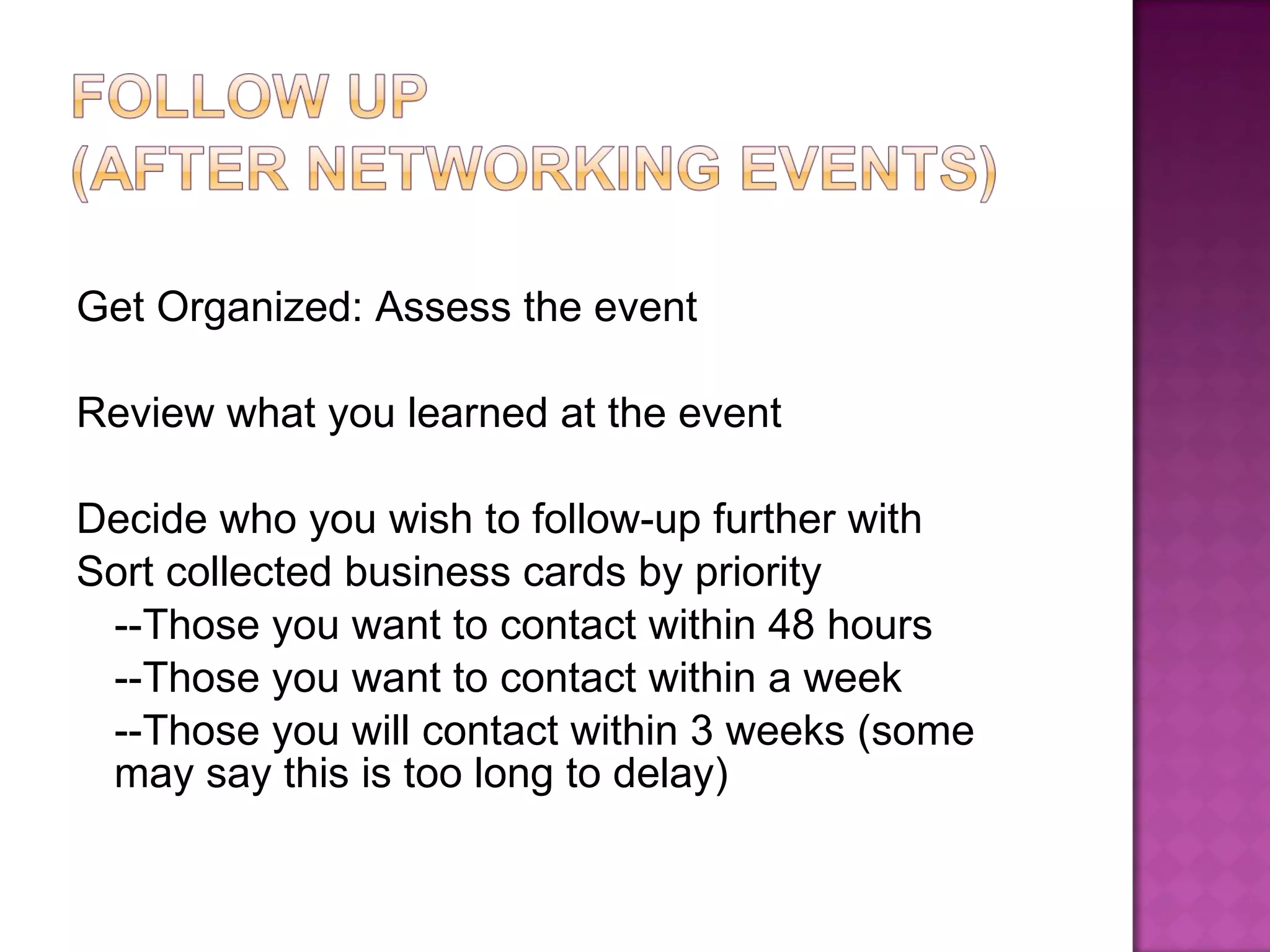 Get Organized: Assess the event Review what you learned at the event Decide who you wish to follow-up further with Sort collected business cards by priority --Those you want to contact within 48 hours --Those you want to contact within a week --Those you will contact within 3 weeks (some may say this is too long to delay) 