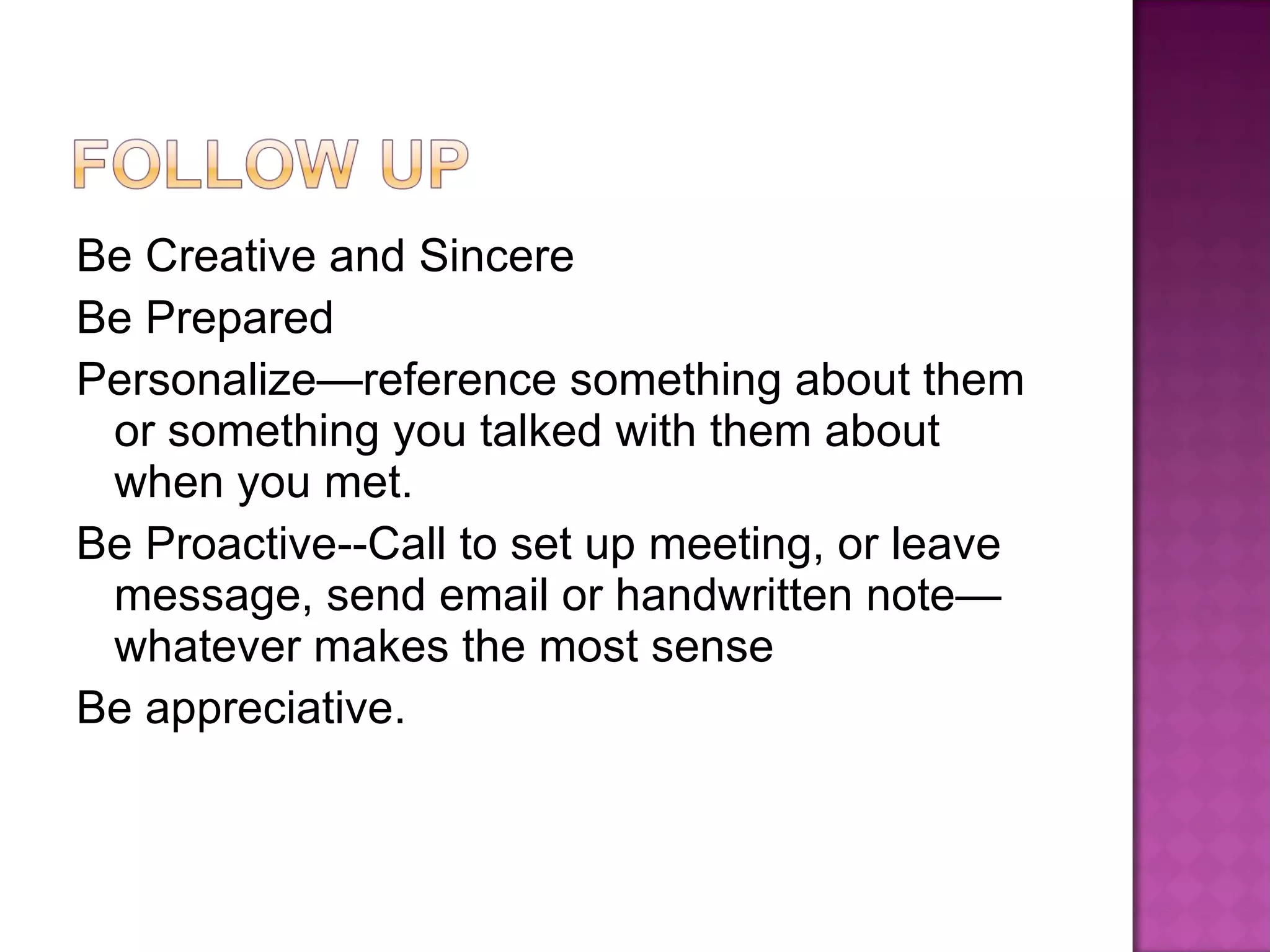 Be Creative and Sincere Be Prepared Personalize—reference something about them or something you talked with them about when you met. Be Proactive--Call to set up meeting, or leave message, send email or handwritten note—whatever makes the most sense Be appreciative. 