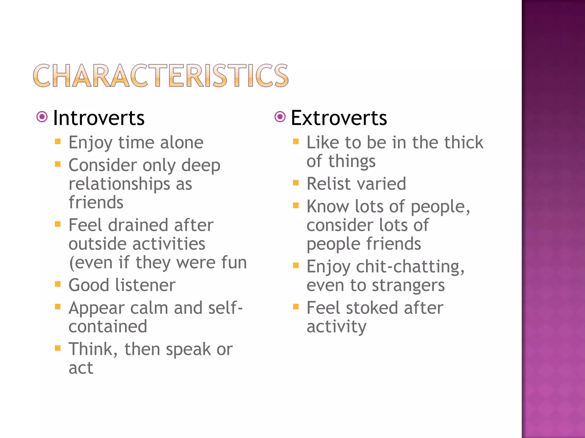 Introverts Enjoy time alone Consider only deep relationships as friends Feel drained after outside activities (even if they were fun Good listener Appear calm and self-contained  Think, then speak or act Extroverts Like to be in the thick of things Relist varied Know lots of people, consider lots of people friends Enjoy chit-chatting, even to strangers Feel stoked after activity 