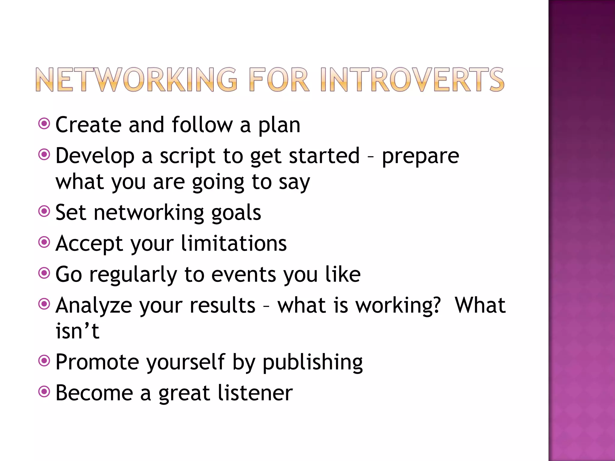 Create and follow a plan Develop a script to get started – prepare what you are going to say Set networking goals  Accept your limitations Go regularly to events you like Analyze your results – what is working?  What isn’t Promote yourself by publishing Become a great listener 