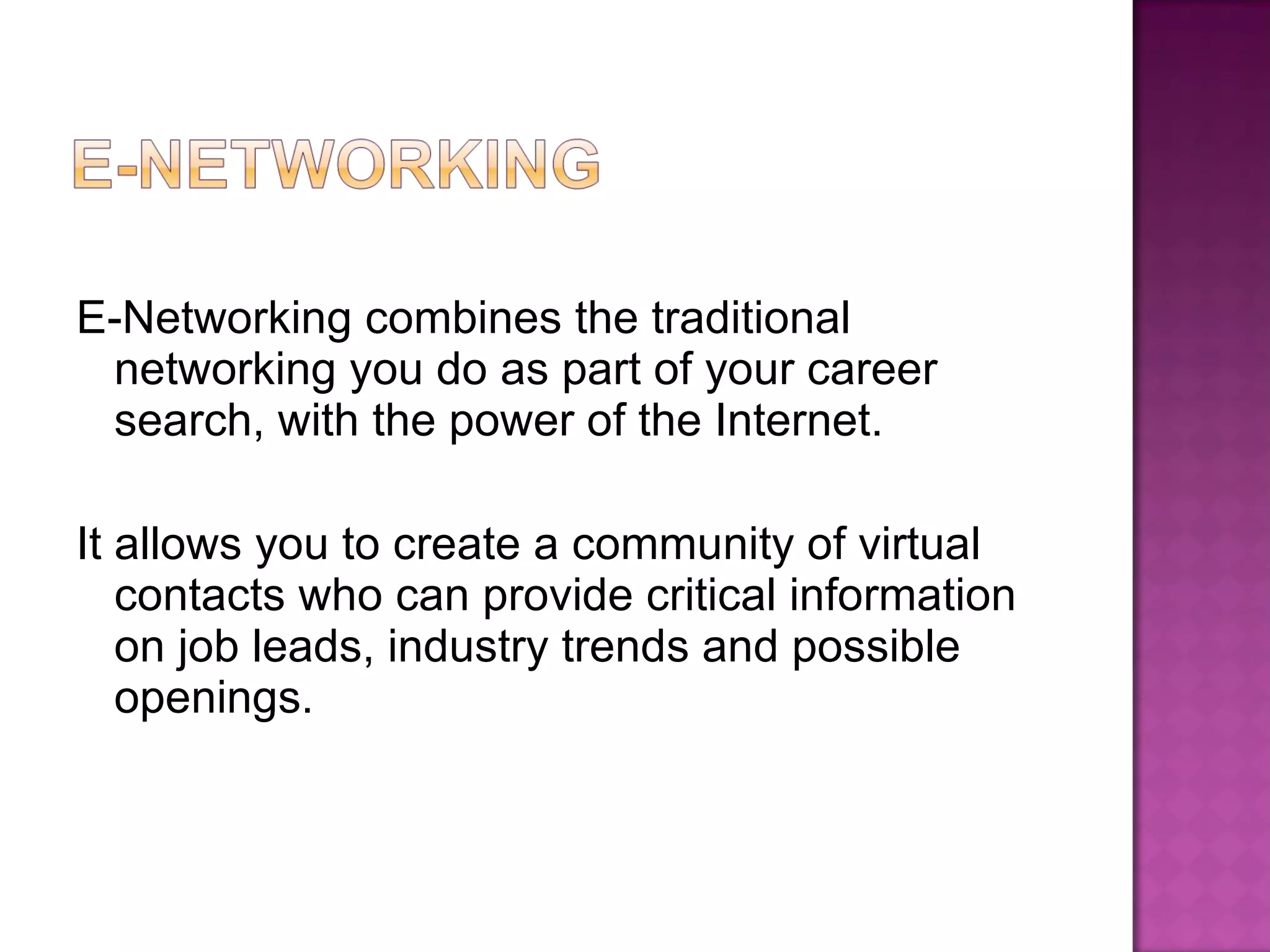 E-Networking combines the traditional networking you do as part of your career search, with the power of the Internet. It allows you to create a community of virtual contacts who can provide critical information on job leads, industry trends and possible openings. 