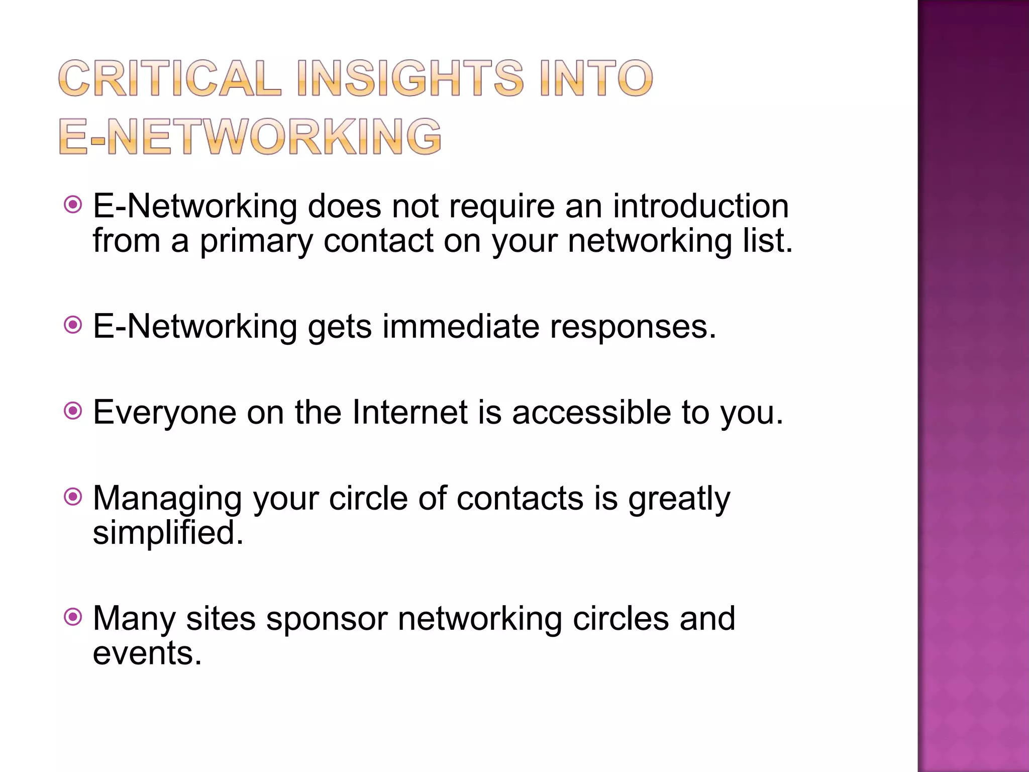 E-Networking does not require an introduction from a primary contact on your networking list. E-Networking gets immediate responses. Everyone on the Internet is accessible to you. Managing your circle of contacts is greatly simplified. Many sites sponsor networking circles and events. 
