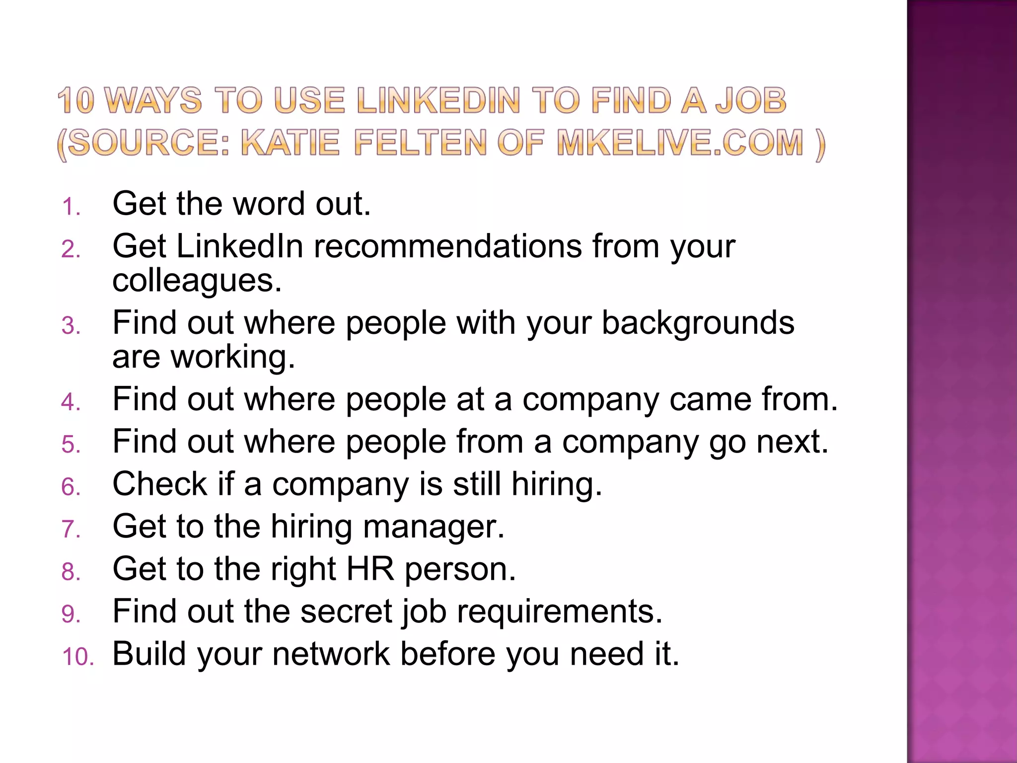 Get the word out. Get LinkedIn recommendations from your colleagues. Find out where people with your backgrounds are working. Find out where people at a company came from. Find out where people from a company go next. Check if a company is still hiring. Get to the hiring manager. Get to the right HR person. Find out the secret job requirements. Build your network before you need it. 