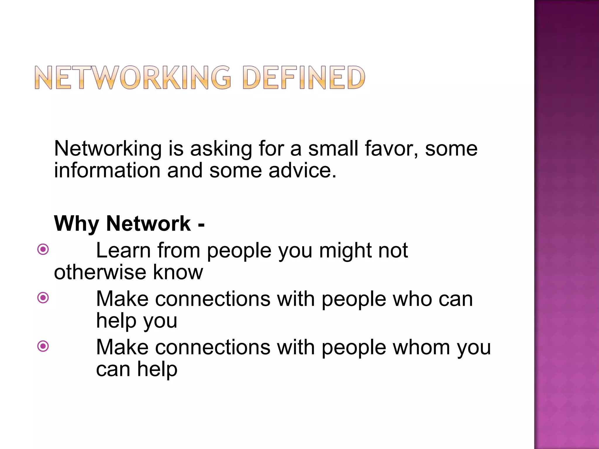 Networking is asking for a small favor, some information and some advice. Why Network - Learn from people you might not  otherwise know Make connections with people who can  help you Make connections with people whom you  can help 