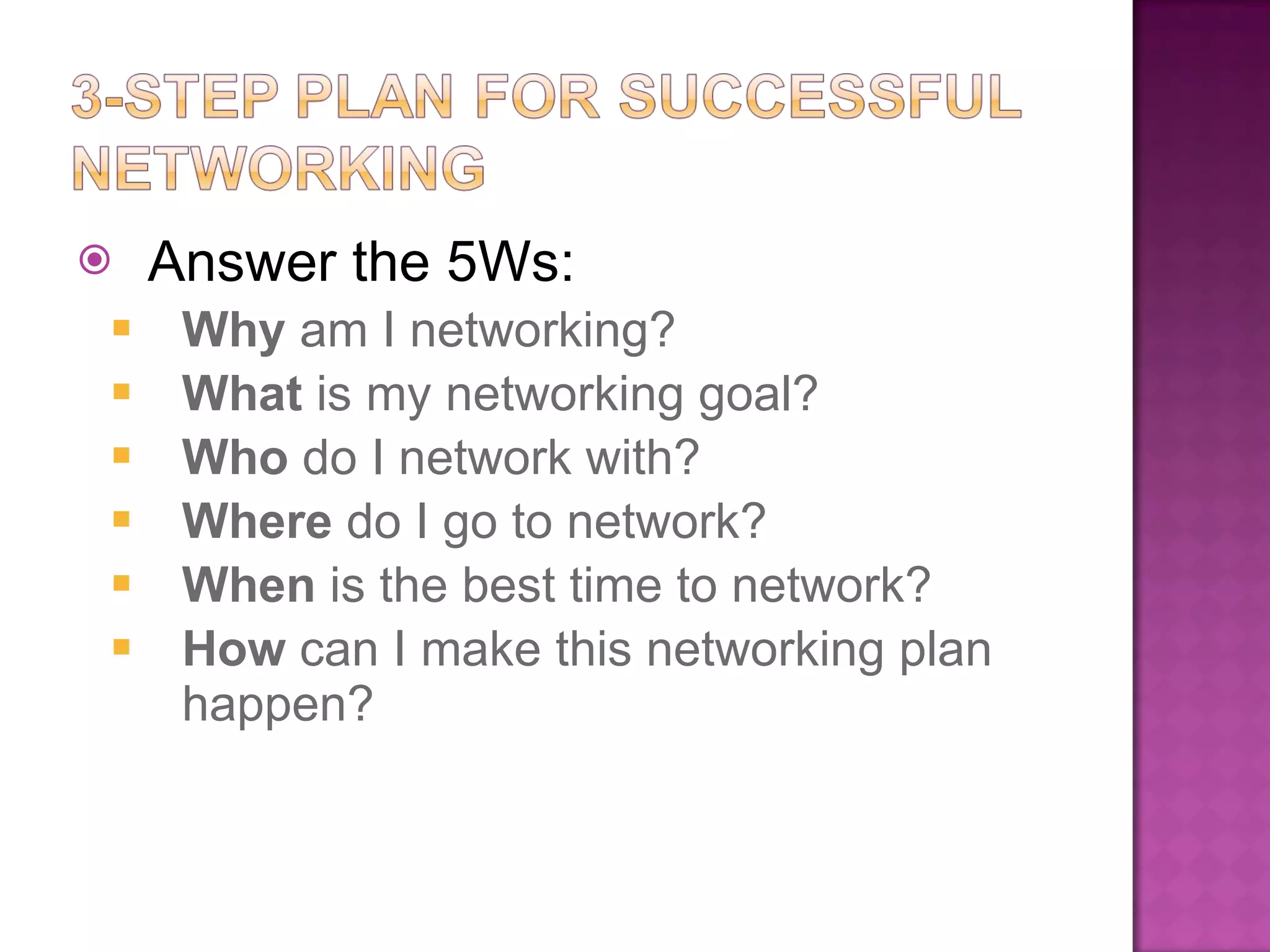 Answer the 5Ws: Why  am I networking? What  is my networking goal? Who  do I network with? Where  do I go to network? When  is the best time to network?  How  can I make this networking plan happen? 