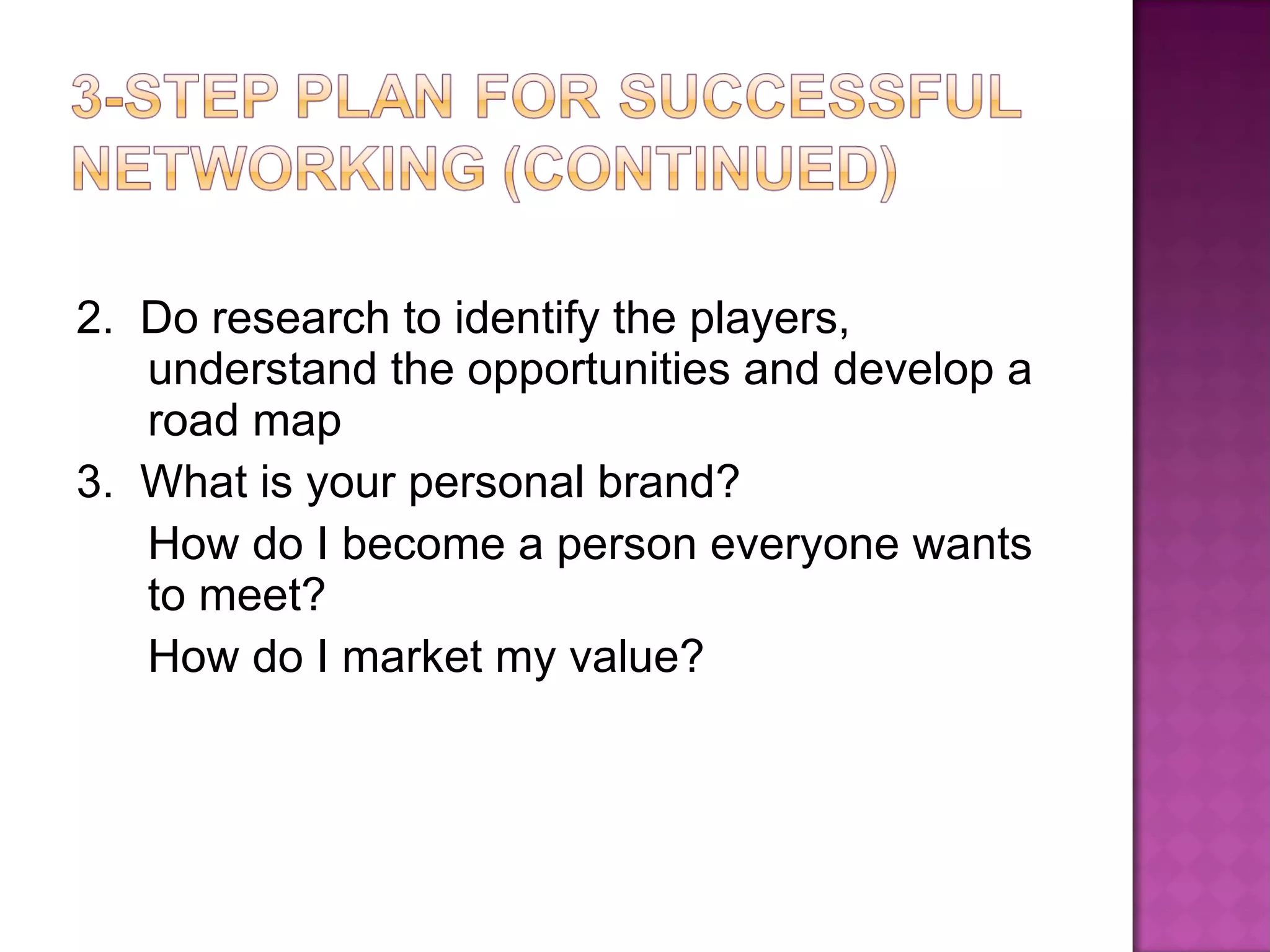 2.  Do research to identify the players, understand the opportunities and develop a road map 3.  What is your personal brand?  How do I become a person everyone wants to meet?  How do I market my value? 