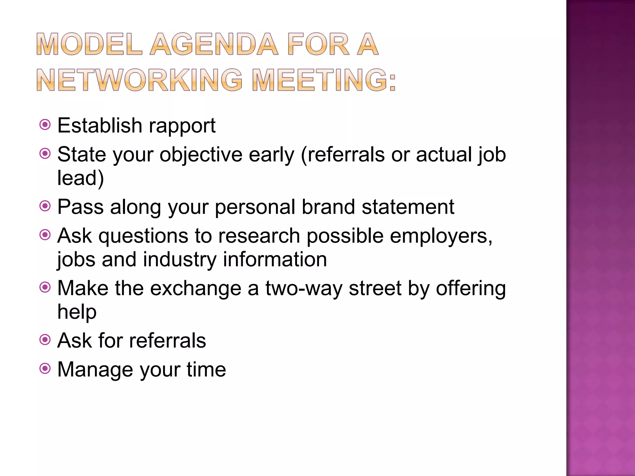Establish rapport State your objective early (referrals or actual job lead) Pass along your personal brand statement Ask questions to research possible employers, jobs and industry information Make the exchange a two-way street by offering help Ask for referrals Manage your time 