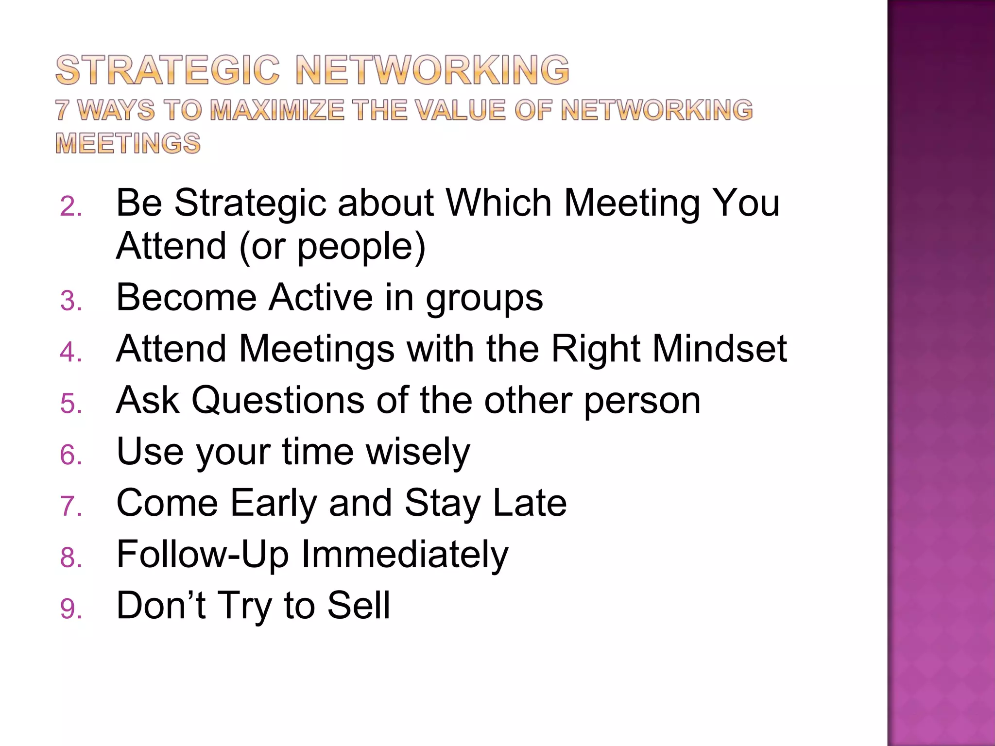 Be Strategic about Which Meeting You Attend (or people) Become Active in groups Attend Meetings with the Right Mindset Ask Questions of the other person  Use your time wisely Come Early and Stay Late Follow-Up Immediately  Don’t Try to Sell 