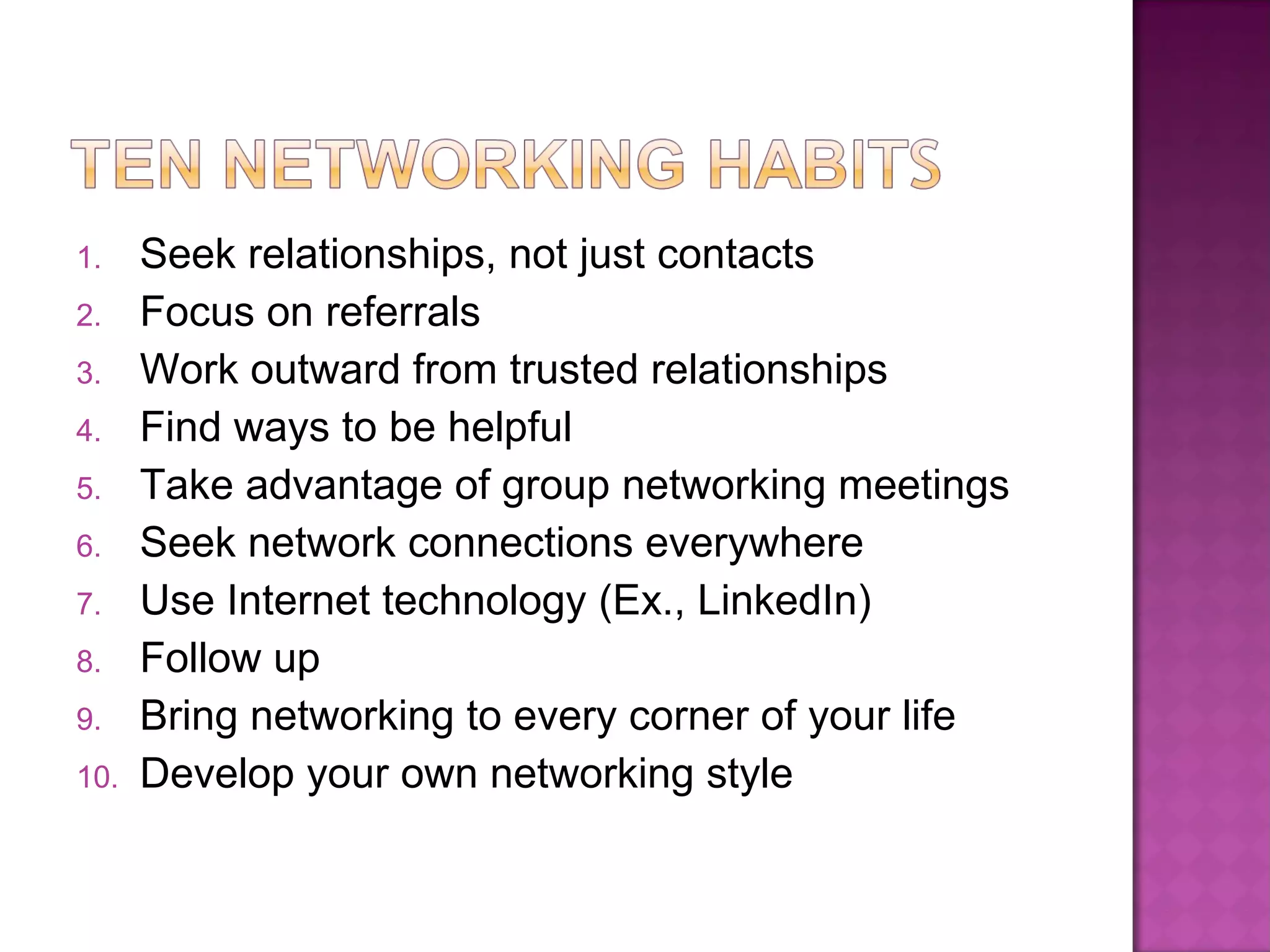 Seek relationships, not just contacts Focus on referrals Work outward from trusted relationships Find ways to be helpful Take advantage of group networking meetings Seek network connections everywhere Use Internet technology (Ex., LinkedIn) Follow up Bring networking to every corner of your life Develop your own networking style 