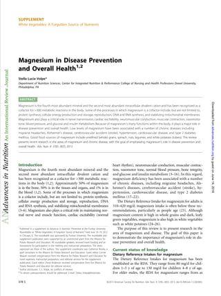 SUPPLEMENT
White Vegetables: A Forgotten Source of Nutrients
Magnesium in Disease Prevention
and Overall Health1,2
Stella Lucia Volpe*
Department of Nutrition Sciences, Center for Integrated Nutrition & Performance College of Nursing and Health Professions Drexel University,
Philadelphia, PA
ABSTRACT
Magnesium is the fourth most abundant mineral and the second most abundant intracellular divalent cation and has been recognized as a
cofactor for >300 metabolic reactions in the body. Some of the processes in which magnesium is a cofactor include, but are not limited to,
protein synthesis, cellular energy production and storage, reproduction, DNA and RNA synthesis, and stabilizing mitochondrial membranes.
Magnesium also plays a critical role in nerve transmission, cardiac excitability, neuromuscular conduction, muscular contraction, vasomotor
tone, blood pressure, and glucose and insulin metabolism. Because of magnesium’s many functions within the body, it plays a major role in
disease prevention and overall health. Low levels of magnesium have been associated with a number of chronic diseases including
migraine headaches, Alzheimer’s disease, cerebrovascular accident (stroke), hypertension, cardiovascular disease, and type 2 diabetes
mellitus. Good food sources of magnesium include unrefined (whole) grains, spinach, nuts, legumes, and white potatoes (tubers). This review
presents recent research in the areas of magnesium and chronic disease, with the goal of emphasizing magnesium’s role in disease prevention and
overall health. Adv. Nutr. 4: 378S–383S, 2013.
Introduction
Magnesium is the fourth most abundant mineral and the
second most abundant intracellular divalent cation and
has been recognized as a cofactor for >300 metabolic reac-
tions in the body (1,2). Approximately 50% of magnesium
is in the bone, 50% is in the tissues and organs, and 1% is in
the blood (1,2). Some of the processes in which magnesium
is a cofactor include, but are not limited to, protein synthesis,
cellular energy production and storage, reproduction, DNA
and RNA synthesis, and stabilizing mitochondrial membranes
(3–6). Magnesium also plays a critical role in maintaining nor-
mal nerve and muscle function, cardiac excitability (normal
heart rhythm), neuromuscular conduction, muscular contrac-
tion, vasomotor tone, normal blood pressure, bone integrity,
and glucose and insulin metabolism (3–16). In this regard,
magnesium deficiency has been associated with a number
of chronic diseases, including migraine headaches, Alz-
heimer’s diseases, cerebrovascular accident (stroke), hy-
pertension, cardiovascular disease, and type 2 diabetes
mellitus (17–22).
The Dietary Reference Intake for magnesium for adults is
310–420 mg/d; magnesium intake is often below these rec-
ommendations, particularly as people age (23). Although
magnesium content is high in whole grains and dark, leafy
green vegetables, magnesium is also high in white vegetables
such as white potatoes (24–26).
The purpose of this review is to present research in the
area of magnesium and disease. The goal of this paper is
to demonstrate the importance of magnesium’s role in dis-
ease prevention and overall health.
Current status of knowledge
Dietary Reference Intakes for magnesium
The Dietary Reference Intakes for magnesium has been
established as the RDA. They range from 80 mg/d for chil-
dren 1–3 y of age to 130 mg/d for children 4–8 y of age.
For older males, the RDA for magnesium ranges from as
1
Published in a supplement to Advances in Nutrition. Presented at the Purdue University
Roundtable on “White Vegetables: A Forgotten Source of Nutrients” held June 18–19, 2012
in Chicago, IL. The roundtable was sponsored by Purdue University. The roundtable and
supplement publication were supported by an unrestricted grant from the Alliance for
Potato Research and Education. All roundtable speakers received travel funding and an
honorarium for participation in the meeting and manuscript preparation. The views
expressed are those of the authors. The supplement coordinator was Catherine Nnoka, a
paid consultant to the Alliance for Potato Research and Education. Guest editor Connie
Weaver received compensation from the Alliance for Potato Research and Education for
travel expenses, manuscript preparation, and editorial services for the supplement
publication. Guest editor Cheryl Anderson received compensation from the Alliance for
Potato Research and Education for editorial services.
2
Author disclosures: S. L. Volpe, no conflicts of interest.
* To whom correspondence should be addressed. E-mail: Stella.L.Volpe@drexel.edu
378 S ã2013 American Society for Nutrition. Adv. Nutr. 4: 378S–383S, 2013; doi:10.3945/an.112.003483.
byguestonJune14,2016advances.nutrition.orgDownloadedfrom
 
