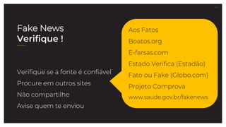27.07.21
Verifique se a fonte é confiável
Procure em outros sites
Não compartilhe
Avise quem te enviou
Aos Fatos
Boatos.org
E-farsas.com
Estado Verifica (Estadão)
Fato ou Fake (Globo.com)
Projeto Comprova
www.saude.gov.br/fakenews
Fake News
Verifique !
 