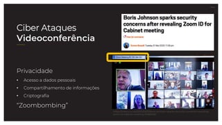 27.07.21
Ciber Ataques
Videoconferência
Privacidade
• Acesso a dados pessoais
• Compartilhamento de informações
• Criptografia
“Zoombombing”
https://metro.co.uk/2020/03/31/boris-johnson-sparks-security-concerns-revealing-
zoom-id-cabinet-meeting-12489236/
 