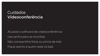 27.07.21
Atualize o software de videoconferência
Use senha para as reuniões
Não compartilhe fotos ou prints de tela
Fique atento a quem está na sala
Cuidados
Videoconferência
 