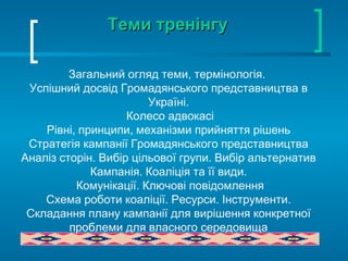 Теми тренінгу Загальний огляд теми, термінологія.  У спішний досвід Громадянського представництва в Україні. Колесо адвокасі Рівні, принципи, механізми прийняття рішень Стратегія кампанії Громадянського представництва Аналіз сторін. Вибір цільової групи. Вибір альтернатив Кампанія. Коаліція та її види. Комунікації. Ключові повідомлення Схема роботи коаліції. Ресурси. Інструменти. Складання плану кампанії для вирішення конкретної проблеми для власного середовища 