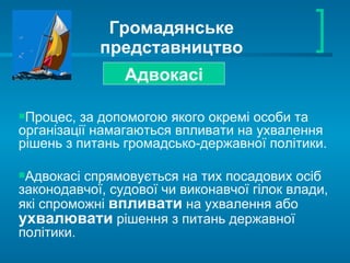 Громадянське представництво Адвокасі Процес, за допомогою якого окремі особи та організації намагаються впливати на ухвалення рішень з питань громадсько-державної політики. Адвокасі спрямовується на тих посадових осіб законодавчої, судової чи виконавчої гілок влади, які спроможні  впливати  на ухвалення або  ухвалювати   рішення з питань державної політики.  