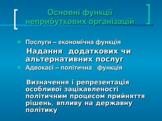 Основні функції неприбуткових організацій Послуги – економічна функція  Надання  додаткових чи альтернативних послуг Адвокасі – політична  функція  Визначення і репрезентація особливої зацікавленості політичним процесом прийняття рішень, впливу на державну політику 