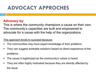 ADVOCACY APPROCHES
10



 Advocacy by:
 This is where the community champions a cause on their own.
 The community’s capacities are built and empowered to
 advocate for a cause with the help of the organizations .

 This approach tends to succeed because:
  The communities may have expert knowledge of their problems
  They can suggest workable solutions based on direct experience of the
     problems.
  The cause is legitimized as the community’s voices is heard.
  They are often highly motivated because they are directly affected by
     the issue
 