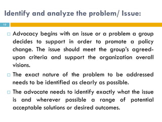 Identify and analyze the problem/ Issue:
13


        Advocacy begins with an issue or a problem a group
         decides to support in order to promote a policy
         change. The issue should meet the group’s agreed-
         upon criteria and support the organization overall
         visions.
        The exact nature of the problem to be addressed
         needs to be identified as clearly as possible.
        The advocate needs to identify exactly what the issue
         is and wherever possible a range of potential
         acceptable solutions or desired outcomes.
 
