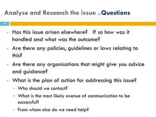 Analyse and Research the issue ..Questions
14


        Has this issue arisen elsewhere? If so how was it
         handled and what was the outcome?
        Are there any policies, guidelines or laws relating to
         this?
        Are there any organisations that might give you advice
         and guidance?
        What is the plan of action for addressing this issue?
            Who should we contact?
            What is the most likely avenue of communication to be
             successful?
            From whom else do we need help?
 