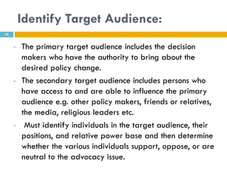 Identify Target Audience:
16


     •   The primary target audience includes the decision
         makers who have the authority to bring about the
         desired policy change.
     •   The secondary target audience includes persons who
         have access to and are able to influence the primary
         audience e.g. other policy makers, friends or relatives,
         the media, religious leaders etc.
     •    Must identify individuals in the target audience, their
         positions, and relative power base and then determine
         whether the various individuals support, oppose, or are
         neutral to the advocacy issue.
 