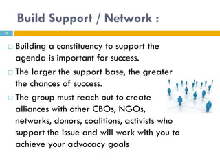 Build Support / Network :
17


  Building a constituency to support the
   agenda is important for success.
  The larger the support base, the greater

   the chances of success.
  The group must reach out to create

   alliances with other CBOs, NGOs,
   networks, donors, coalitions, activists who
   support the issue and will work with you to
   achieve your advocacy goals
 