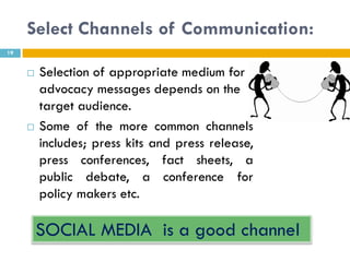Select Channels of Communication:
19


        Selection of appropriate medium for
         advocacy messages depends on the
         target audience.
        Some of the more common channels
         includes; press kits and press release,
         press conferences, fact sheets, a
         public debate, a conference for
         policy makers etc.

         SOCIAL MEDIA is a good channel
 