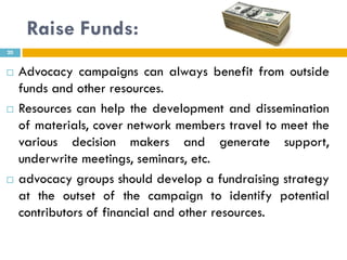 Raise Funds:
20


    Advocacy campaigns can always benefit from outside
     funds and other resources.
    Resources can help the development and dissemination
     of materials, cover network members travel to meet the
     various decision makers and generate support,
     underwrite meetings, seminars, etc.
    advocacy groups should develop a fundraising strategy
     at the outset of the campaign to identify potential
     contributors of financial and other resources.
 
