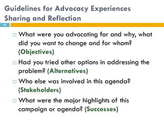 Guidelines for Advocacy Experiences
Sharing and Reflection
22


      What were you advocating for and why, what
       did you want to change and for whom?
       (Objectives)
      Had you tried other options in addressing the
       problem? (Alternatives)
      Who else was involved in this agenda?
       (Stakeholders)
      What were the major highlights of this

       campaign or agenda? (Successes)
 