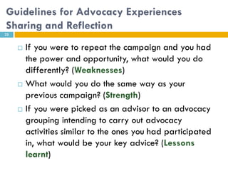 Guidelines for Advocacy Experiences
Sharing and Reflection
23


        If you were to repeat the campaign and you had
         the power and opportunity, what would you do
         differently? (Weaknesses)
        What would you do the same way as your
         previous campaign? (Strength)
        If you were picked as an advisor to an advocacy
         grouping intending to carry out advocacy
         activities similar to the ones you had participated
         in, what would be your key advice? (Lessons
         learnt)
 