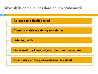 What skills and qualities does an advocate need?
25


          An open and flexible mind

          Creative problem-solving techniques

          Listening skills

          Good working knowledge of the area in question

          Knowledge of the parties/bodies involved
 